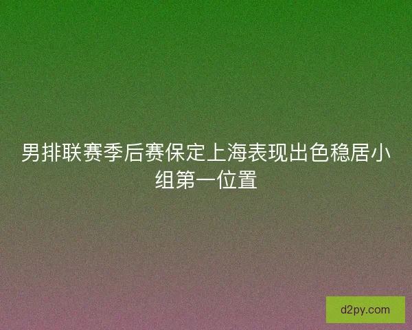 男排联赛季后赛保定上海表现出色稳居小组第一位置