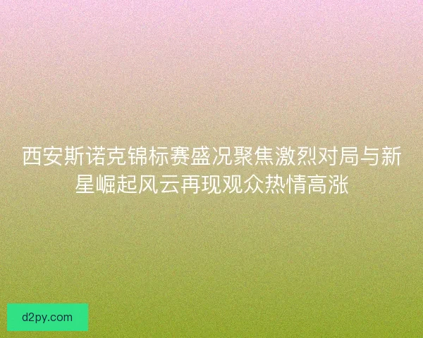 西安斯诺克锦标赛盛况聚焦激烈对局与新星崛起风云再现观众热情高涨