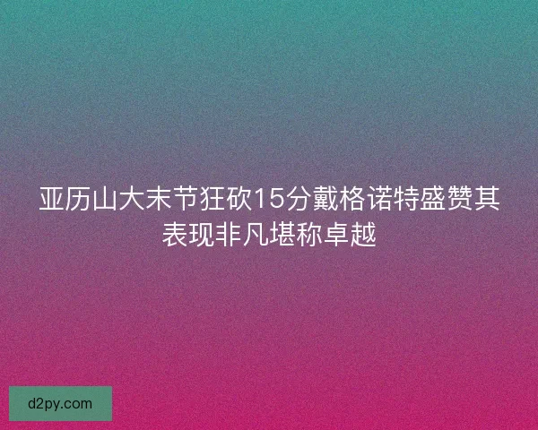 亚历山大末节狂砍15分戴格诺特盛赞其表现非凡堪称卓越