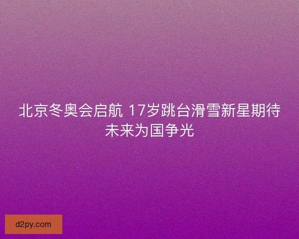 北京冬奥会启航 17岁跳台滑雪新星期待未来为国争光