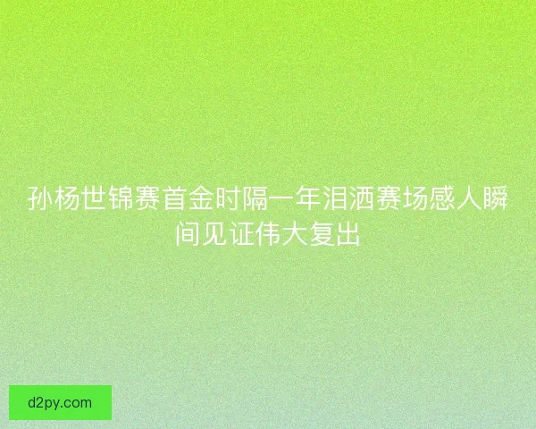 孙杨世锦赛首金时隔一年泪洒赛场感人瞬间见证伟大复出